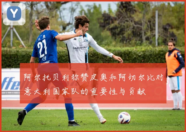 阿尔托贝利称赞皮奥和阿切尔比对意大利国家队的重要性与贡献