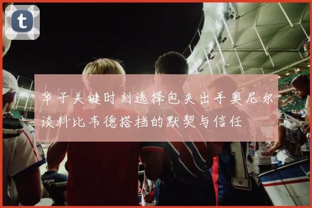 华子关键时刻选择包夹出手奥尼尔谈科比韦德搭档的默契与信任