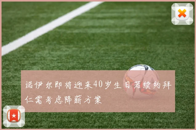 诺伊尔即将迎来40岁生日若续约拜仁需考虑降薪方案