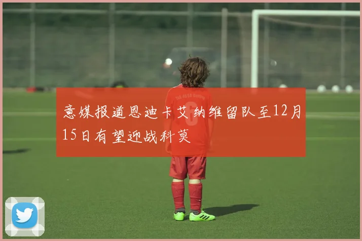 意媒报道恩迪卡艾纳维留队至12月15日有望迎战科莫