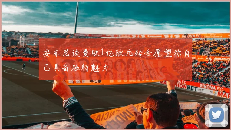 安东尼谈曼联1亿欧元转会愿望称自己具备独特魅力