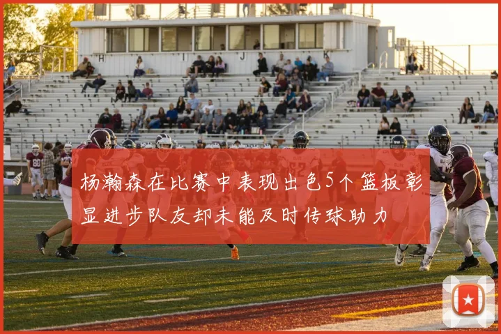 杨瀚森在比赛中表现出色5个篮板彰显进步队友却未能及时传球助力