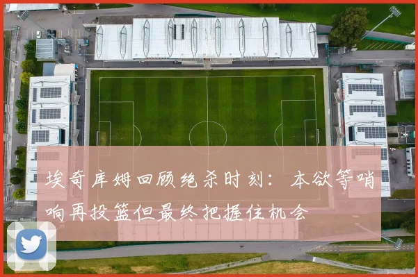 埃奇库姆回顾绝杀时刻：本欲等哨响再投篮但最终把握住机会