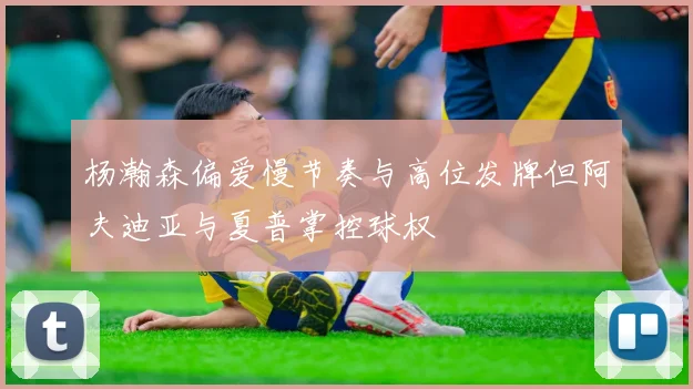 杨瀚森偏爱慢节奏与高位发牌但阿夫迪亚与夏普掌控球权