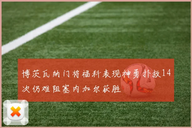 博茨瓦纳门将福科表现神勇扑救14次仍难阻塞内加尔获胜