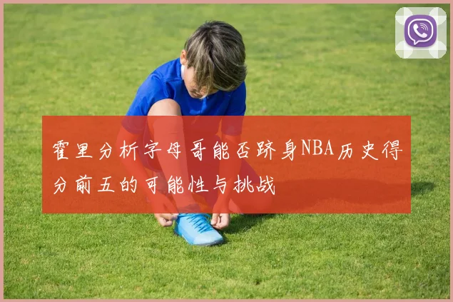霍里分析字母哥能否跻身NBA历史得分前五的可能性与挑战