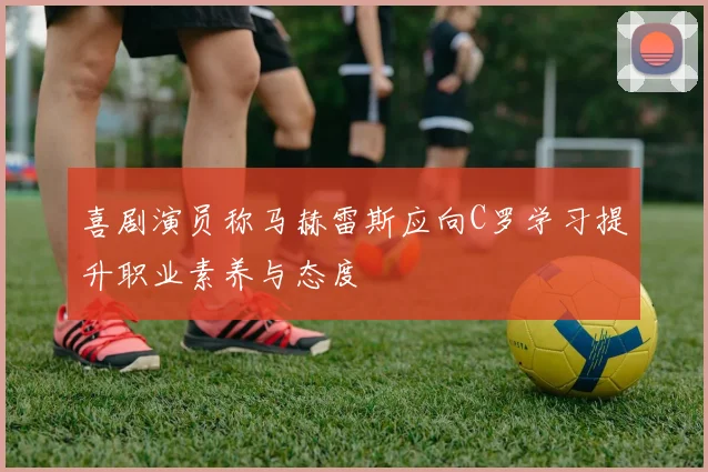 喜剧演员称马赫雷斯应向C罗学习提升职业素养与态度