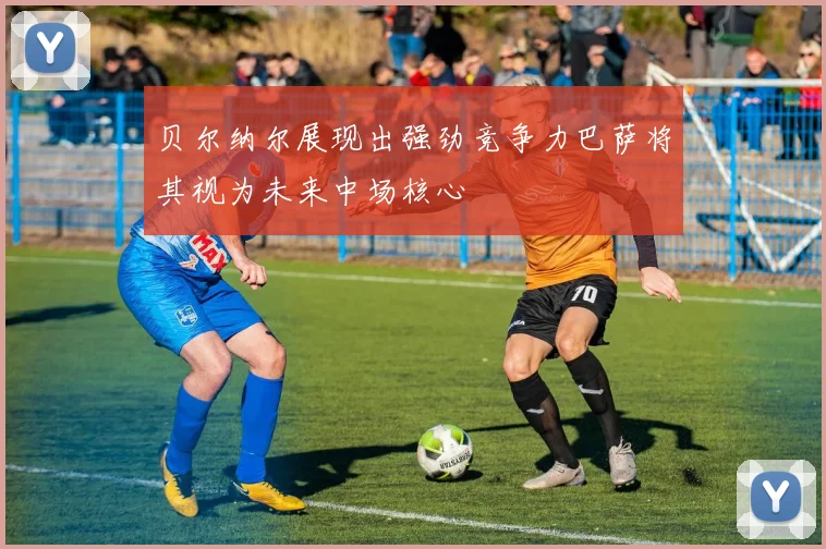 贝尔纳尔展现出强劲竞争力巴萨将其视为未来中场核心