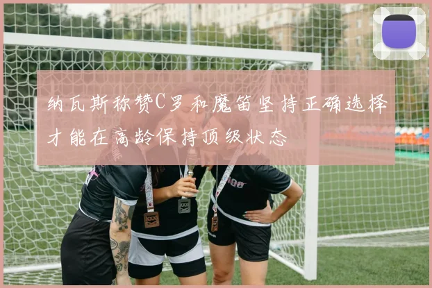 纳瓦斯称赞C罗和魔笛坚持正确选择才能在高龄保持顶级状态