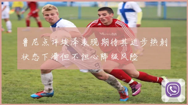 鲁尼点评埃泽表现期待其进步热刺状态下滑但不担心降级风险