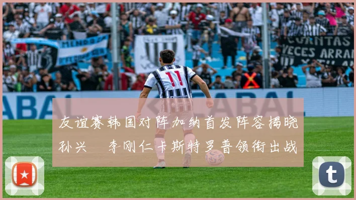 友谊赛韩国对阵加纳首发阵容揭晓孙兴慜李刚仁卡斯特罗普领衔出战