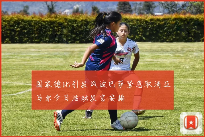 国家德比引发风波巴萨紧急取消亚马尔今日活动发言安排