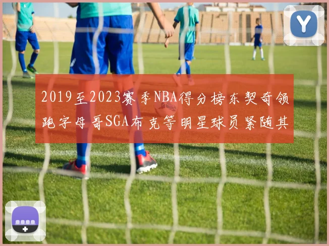 2019至2023赛季NBA得分榜东契奇领跑字母哥SGA布克等明星球员紧随其后