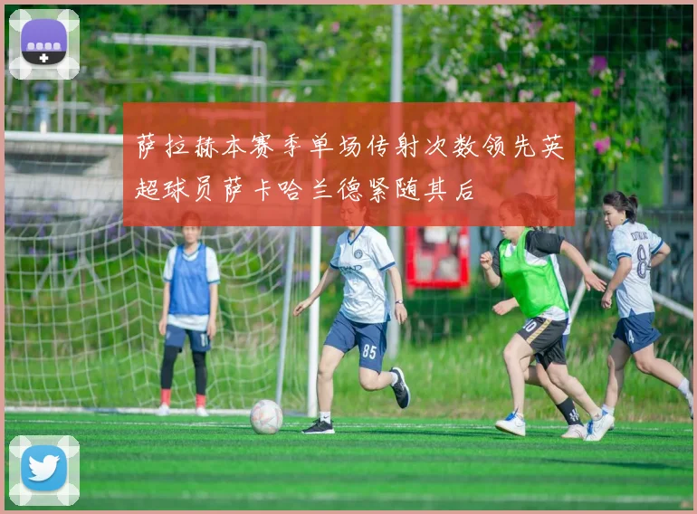 萨拉赫本赛季单场传射次数领先英超球员萨卡哈兰德紧随其后