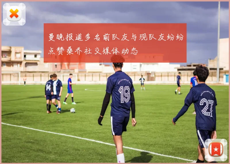 曼晚报道多名前队友与现队友纷纷点赞桑乔社交媒体动态