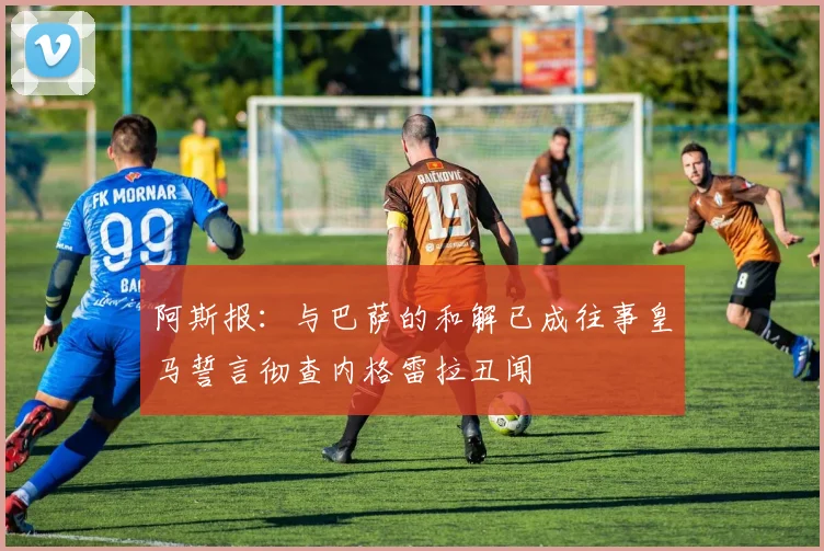 阿斯报：与巴萨的和解已成往事皇马誓言彻查内格雷拉丑闻
