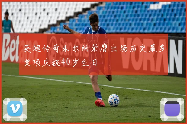 英超传奇米尔纳荣膺出场历史最多奖项庆祝40岁生日