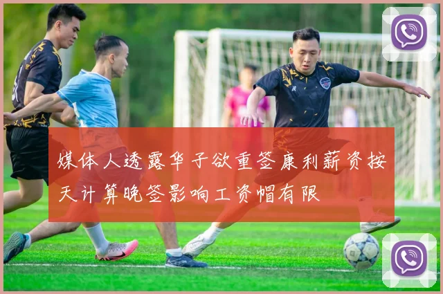 媒体人透露华子欲重签康利薪资按天计算晚签影响工资帽有限