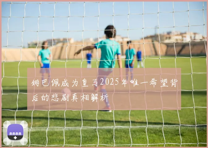 姆巴佩成为皇马2025年唯一希望背后的悲剧真相解析