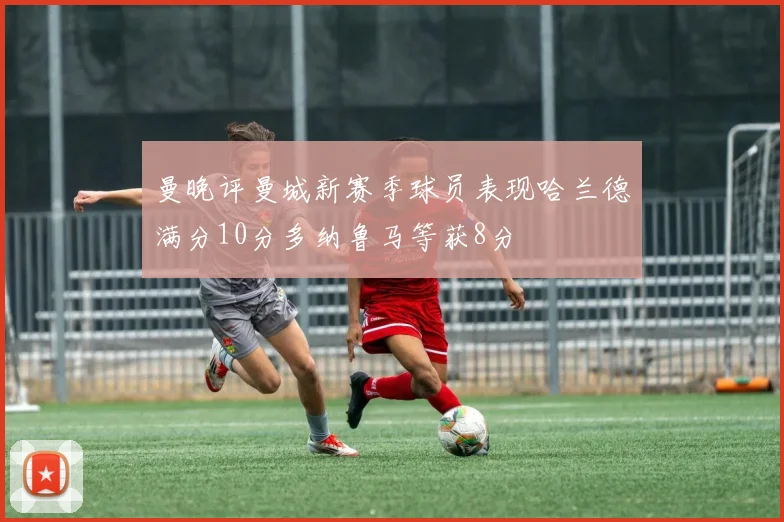 曼晚评曼城新赛季球员表现哈兰德满分10分多纳鲁马等获8分