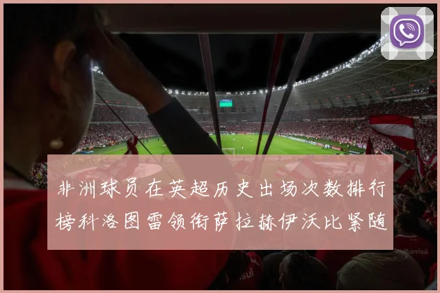 非洲球员在英超历史出场次数排行榜科洛图雷领衔萨拉赫伊沃比紧随其后