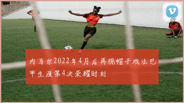 内马尔2022年4月后再现帽子戏法巴甲生涯第4次荣耀时刻