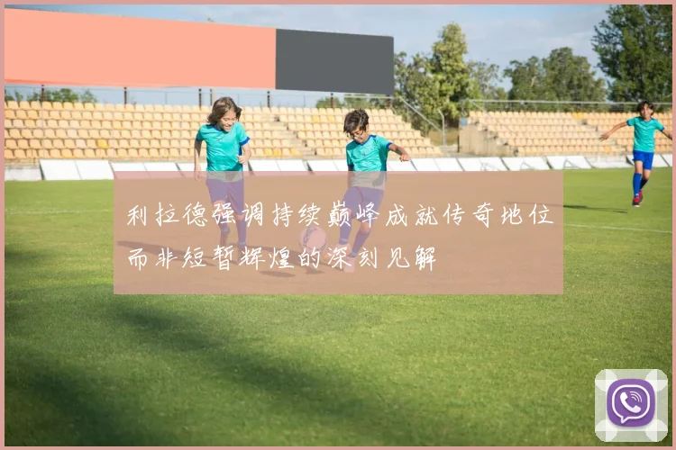 利拉德强调持续巅峰成就传奇地位而非短暂辉煌的深刻见解