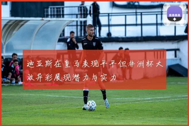 迪亚斯在皇马表现平平但非洲杯大放异彩展现潜力与实力