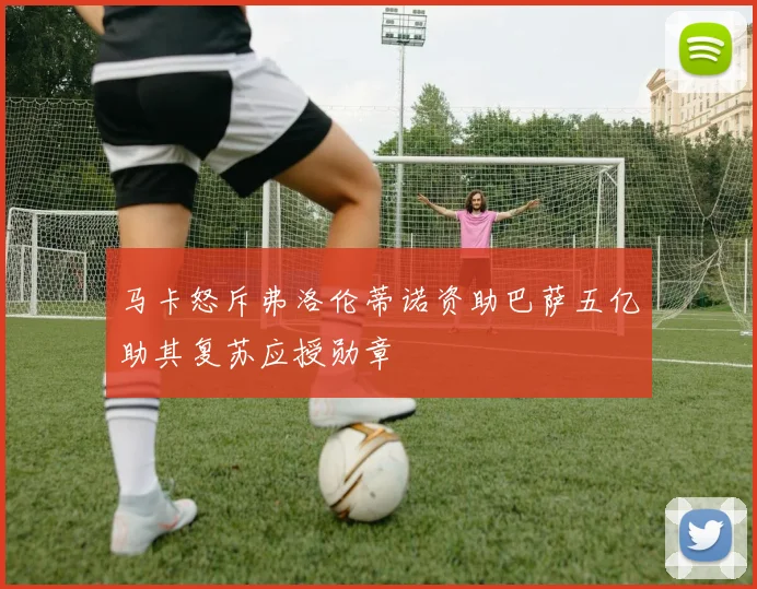 马卡怒斥弗洛伦蒂诺资助巴萨五亿助其复苏应授勋章