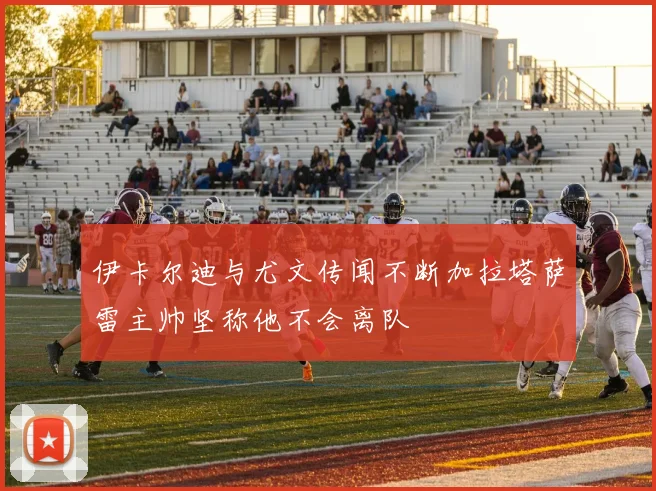 伊卡尔迪与尤文传闻不断加拉塔萨雷主帅坚称他不会离队