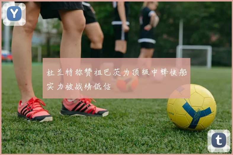 杜兰特称赞祖巴茨为顶级中锋快船实力被战绩低估