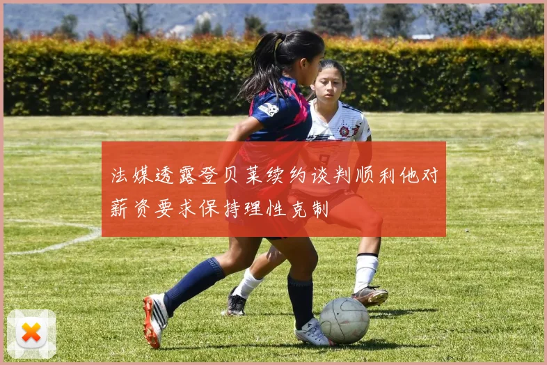 法媒透露登贝莱续约谈判顺利他对薪资要求保持理性克制