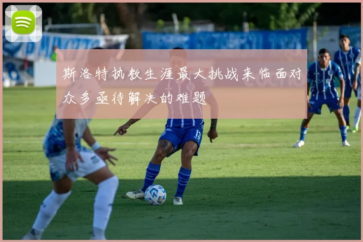 斯洛特执教生涯最大挑战来临面对众多亟待解决的难题