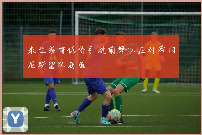 米兰或将低价引进前锋以应对希门尼斯留队局面