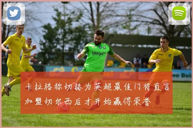 卡拉格称切赫为英超最佳门将直言加盟切尔西后才开始赢得荣誉