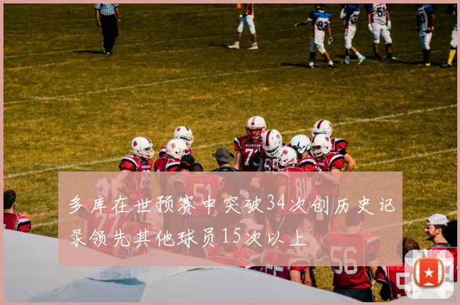 多库在世预赛中突破34次创历史记录领先其他球员15次以上
