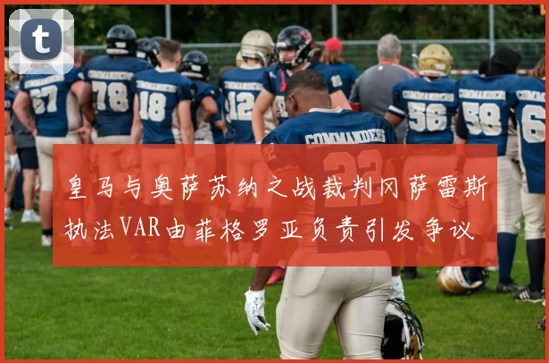 皇马与奥萨苏纳之战裁判冈萨雷斯执法VAR由菲格罗亚负责引发争议