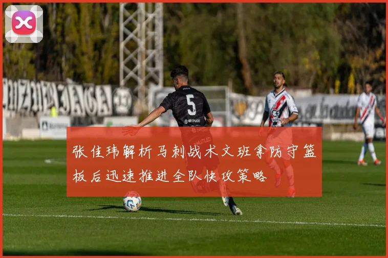 张佳玮解析马刺战术文班拿防守篮板后迅速推进全队快攻策略