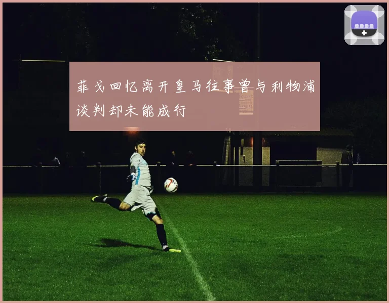 菲戈回忆离开皇马往事曾与利物浦谈判却未能成行