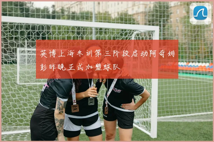 英博上海冬训第三阶段启动阿奇姆彭昨晚正式加盟球队