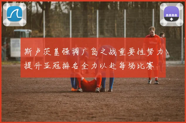 斯卢茨基强调广岛之战重要性努力提升亚冠排名全力以赴每场比赛