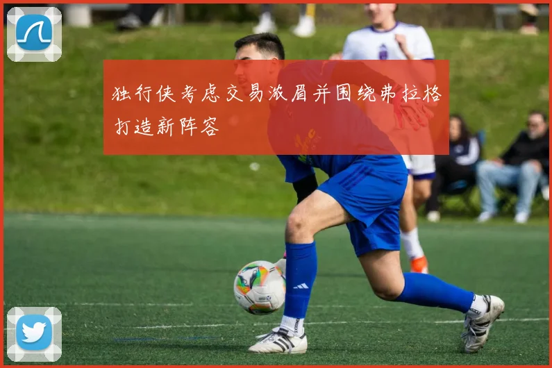 独行侠考虑交易浓眉并围绕弗拉格打造新阵容
