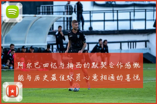 阿尔巴回忆与梅西的默契合作感慨能与历史最佳球员心意相通的喜悦