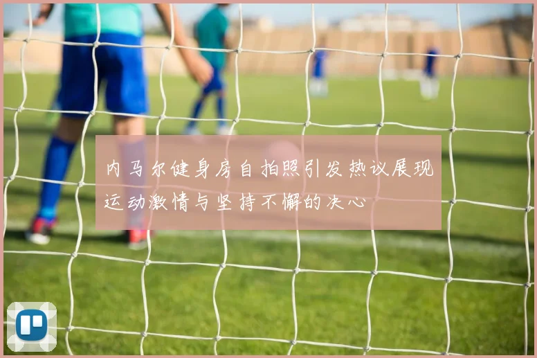 内马尔健身房自拍照引发热议展现运动激情与坚持不懈的决心