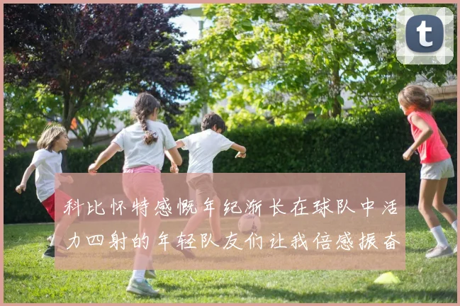 科比怀特感慨年纪渐长在球队中活力四射的年轻队友们让我倍感振奋