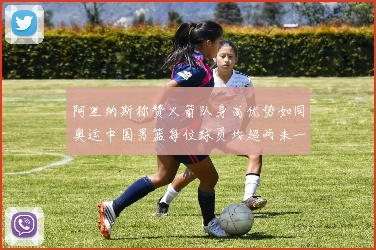 阿里纳斯称赞火箭队身高优势如同奥运中国男篮每位球员均超两米一