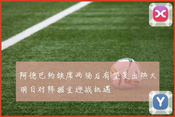 阿德巴约缺席两场后有望复出热火明日对阵掘金迎战机遇