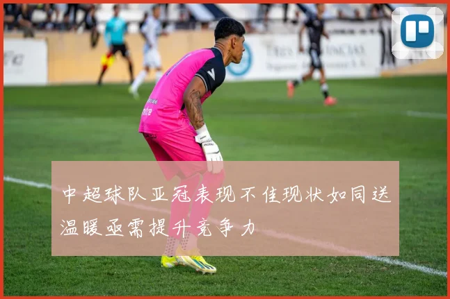 中超球队亚冠表现不佳现状如同送温暖亟需提升竞争力